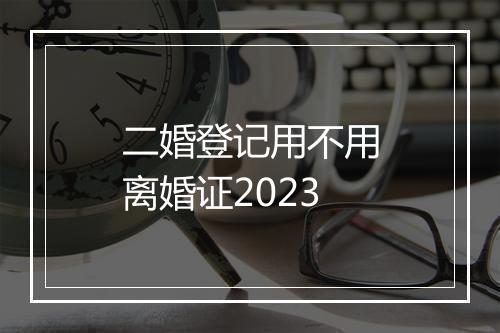 二婚登记用不用离婚证2023