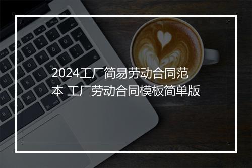2024工厂简易劳动合同范本 工厂劳动合同模板简单版