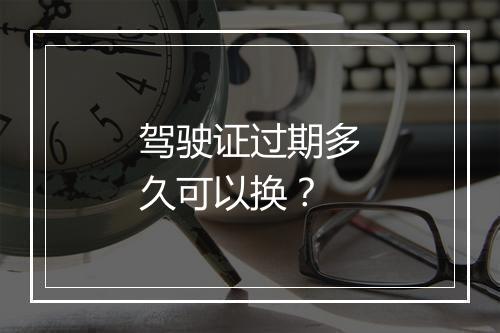 驾驶证过期多久可以换？
