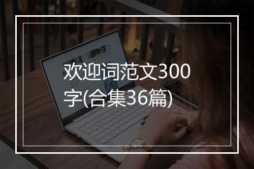 欢迎词范文300字(合集36篇)