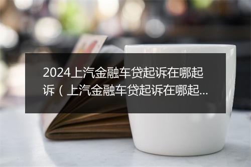 2024上汽金融车贷起诉在哪起诉（上汽金融车贷起诉在哪起诉的）