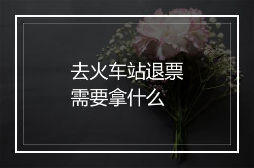 去火车站退票需要拿什么