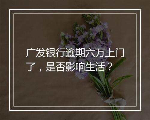 广发银行逾期六万上门了，是否影响生活？