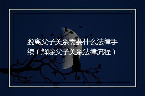 脱离父子关系需要什么法律手续（解除父子关系法律流程）