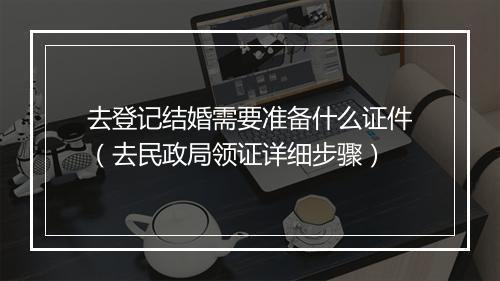 去登记结婚需要准备什么证件（去民政局领证详细步骤）