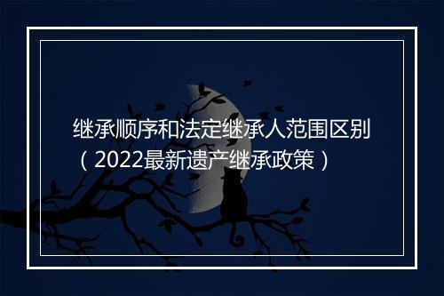 继承顺序和法定继承人范围区别（2022最新遗产继承政策）