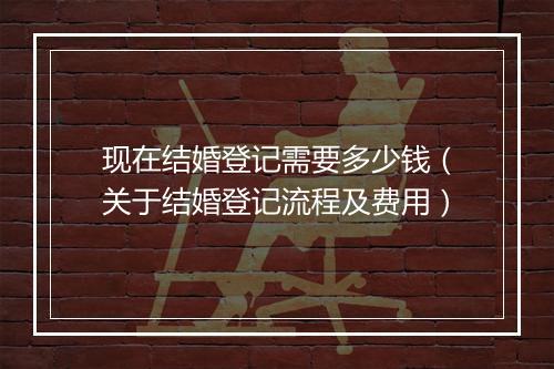 现在结婚登记需要多少钱（关于结婚登记流程及费用）