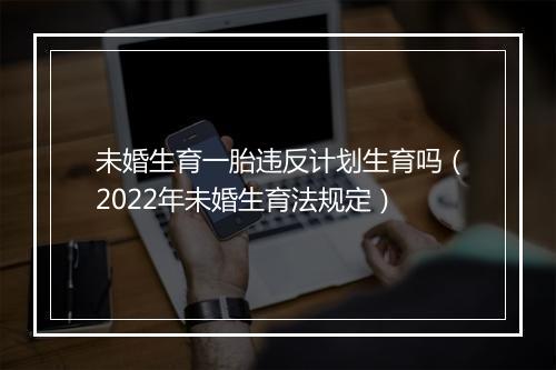 未婚生育一胎违反计划生育吗（2022年未婚生育法规定）