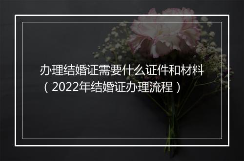 办理结婚证需要什么证件和材料（2022年结婚证办理流程）