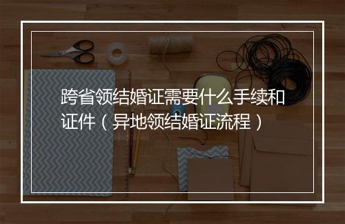 跨省领结婚证需要什么手续和证件（异地领结婚证流程）