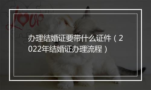 办理结婚证要带什么证件（2022年结婚证办理流程）