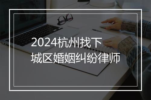 2024杭州找下城区婚姻纠纷律师