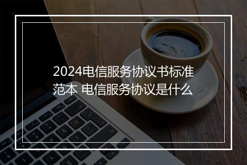 2024电信服务协议书标准范本 电信服务协议是什么