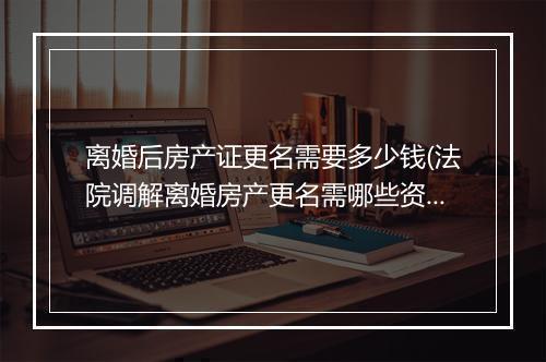 离婚后房产证更名需要多少钱(法院调解离婚房产更名需哪些资料)