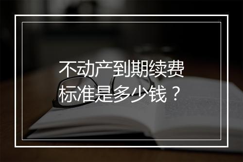 不动产到期续费标准是多少钱？