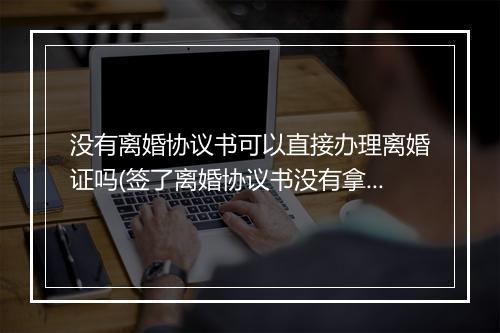 没有离婚协议书可以直接办理离婚证吗(签了离婚协议书没有拿离婚证有效吗)