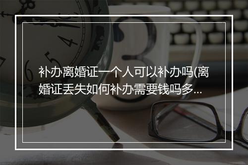 补办离婚证一个人可以补办吗(离婚证丢失如何补办需要钱吗多少长时间)