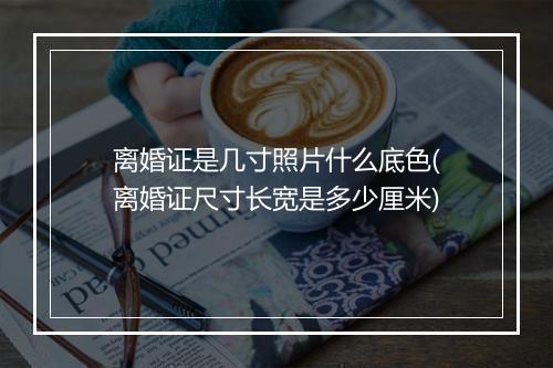 离婚证是几寸照片什么底色(离婚证尺寸长宽是多少厘米)