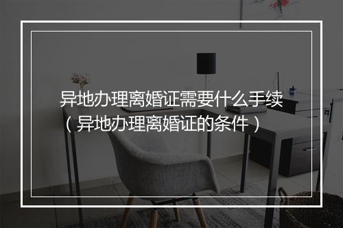 异地办理离婚证需要什么手续（异地办理离婚证的条件）