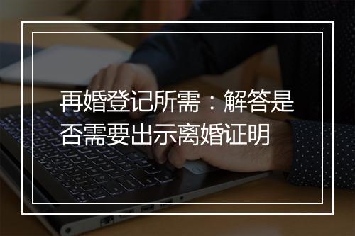 再婚登记所需：解答是否需要出示离婚证明