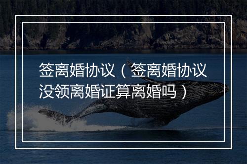 签离婚协议（签离婚协议没领离婚证算离婚吗）