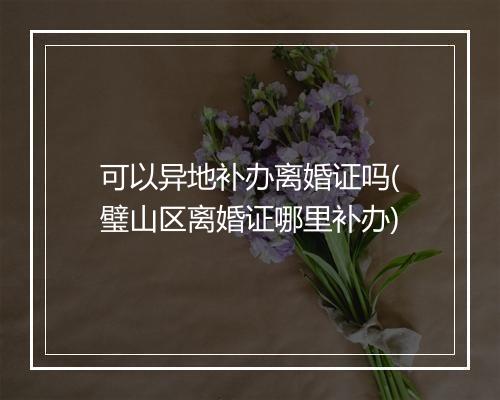 可以异地补办离婚证吗(璧山区离婚证哪里补办)
