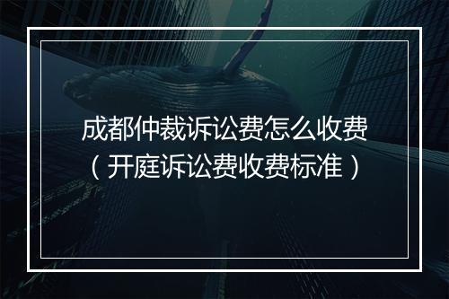 成都仲裁诉讼费怎么收费（开庭诉讼费收费标准）