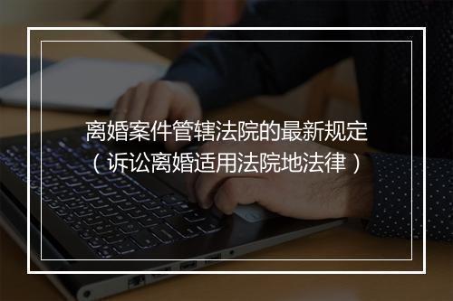 离婚案件管辖法院的最新规定（诉讼离婚适用法院地法律）