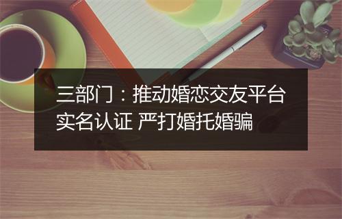 三部门：推动婚恋交友平台实名认证 严打婚托婚骗