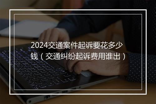 2024交通案件起诉要花多少钱（交通纠纷起诉费用谁出）