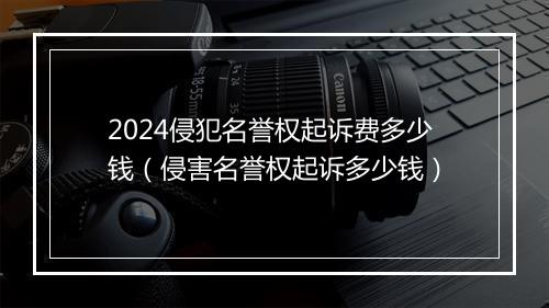 2024侵犯名誉权起诉费多少钱（侵害名誉权起诉多少钱）