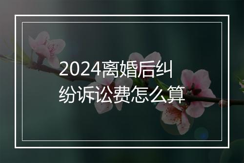 2024离婚后纠纷诉讼费怎么算