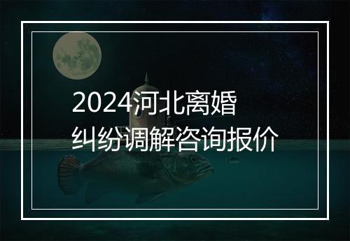 2024河北离婚纠纷调解咨询报价
