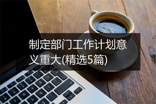 制定部门工作计划意义重大(精选5篇)