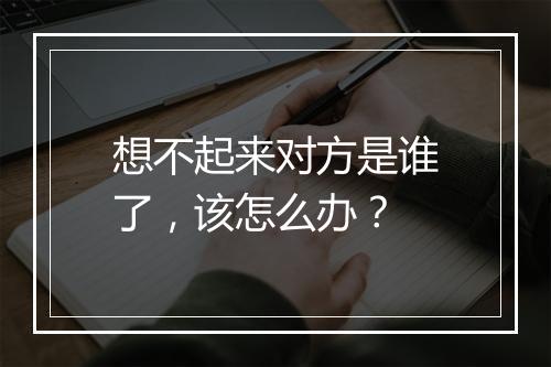 想不起来对方是谁了，该怎么办？