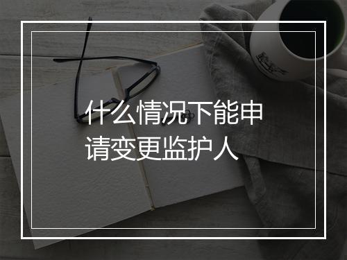 什么情况下能申请变更监护人