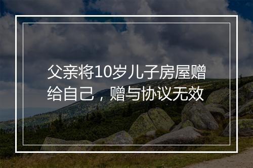 父亲将10岁儿子房屋赠给自己，赠与协议无效