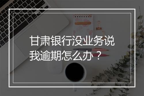 甘肃银行没业务说我逾期怎么办？