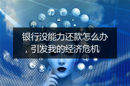 银行没能力还款怎么办，引发我的经济危机