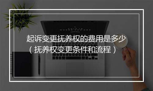 起诉变更抚养权的费用是多少（抚养权变更条件和流程）