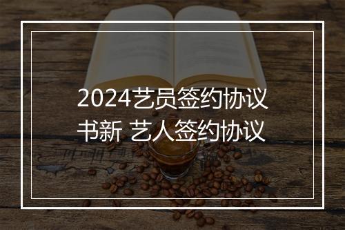 2024艺员签约协议书新 艺人签约协议
