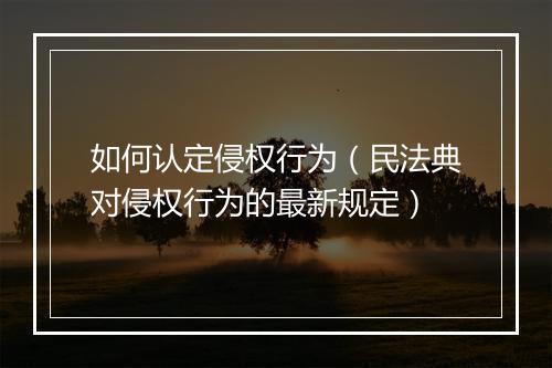 如何认定侵权行为（民法典对侵权行为的最新规定）