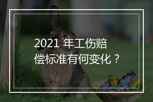 2021 年工伤赔偿标准有何变化？