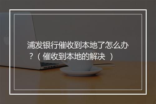 浦发银行催收到本地了怎么办？（催收到本地的解决 ）