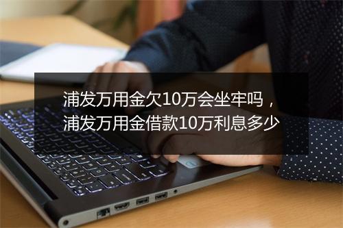 浦发万用金欠10万会坐牢吗，浦发万用金借款10万利息多少