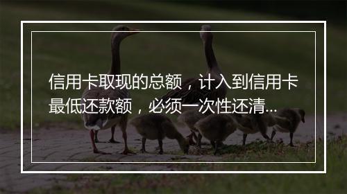 信用卡取现的总额，计入到信用卡最低还款额，必须一次性还清？