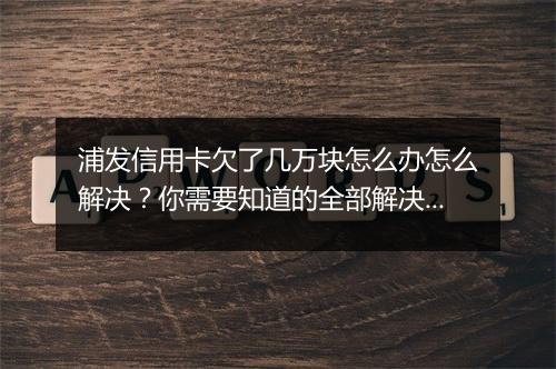 浦发信用卡欠了几万块怎么办怎么解决？你需要知道的全部解决方法
