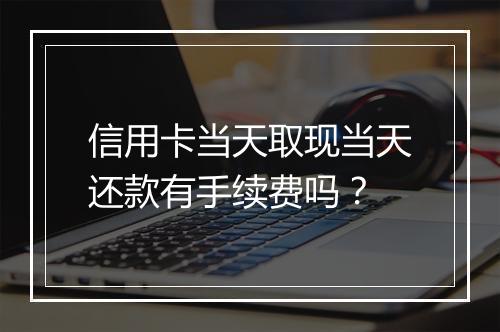 信用卡当天取现当天还款有手续费吗？