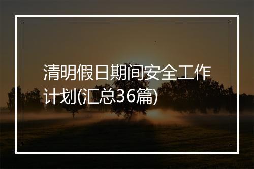 清明假日期间安全工作计划(汇总36篇)