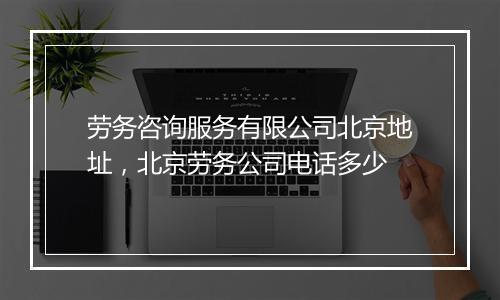 劳务咨询服务有限公司北京地址，北京劳务公司电话多少